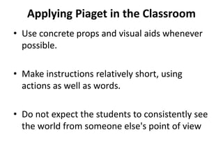 Applying Piaget in the Classroom
• Use concrete props and visual aids whenever
possible.
• Make instructions relatively short, using
actions as well as words.
• Do not expect the students to consistently see
the world from someone else's point of view
 