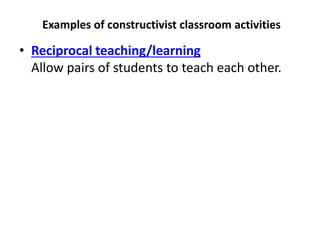 Examples of constructivist classroom activities
• Reciprocal teaching/learning
Allow pairs of students to teach each other.
 