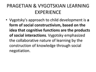 PRAGETIAN & VYGOTSKIAN LEARNING
EXPERIENCE
• Vygotsky's approach to child development is a
form of social constructivism, based on the
idea that cognitive functions are the products
of social interactions. Vygotsky emphasized
the collaborative nature of learning by the
construction of knowledge through social
negotiation.
 