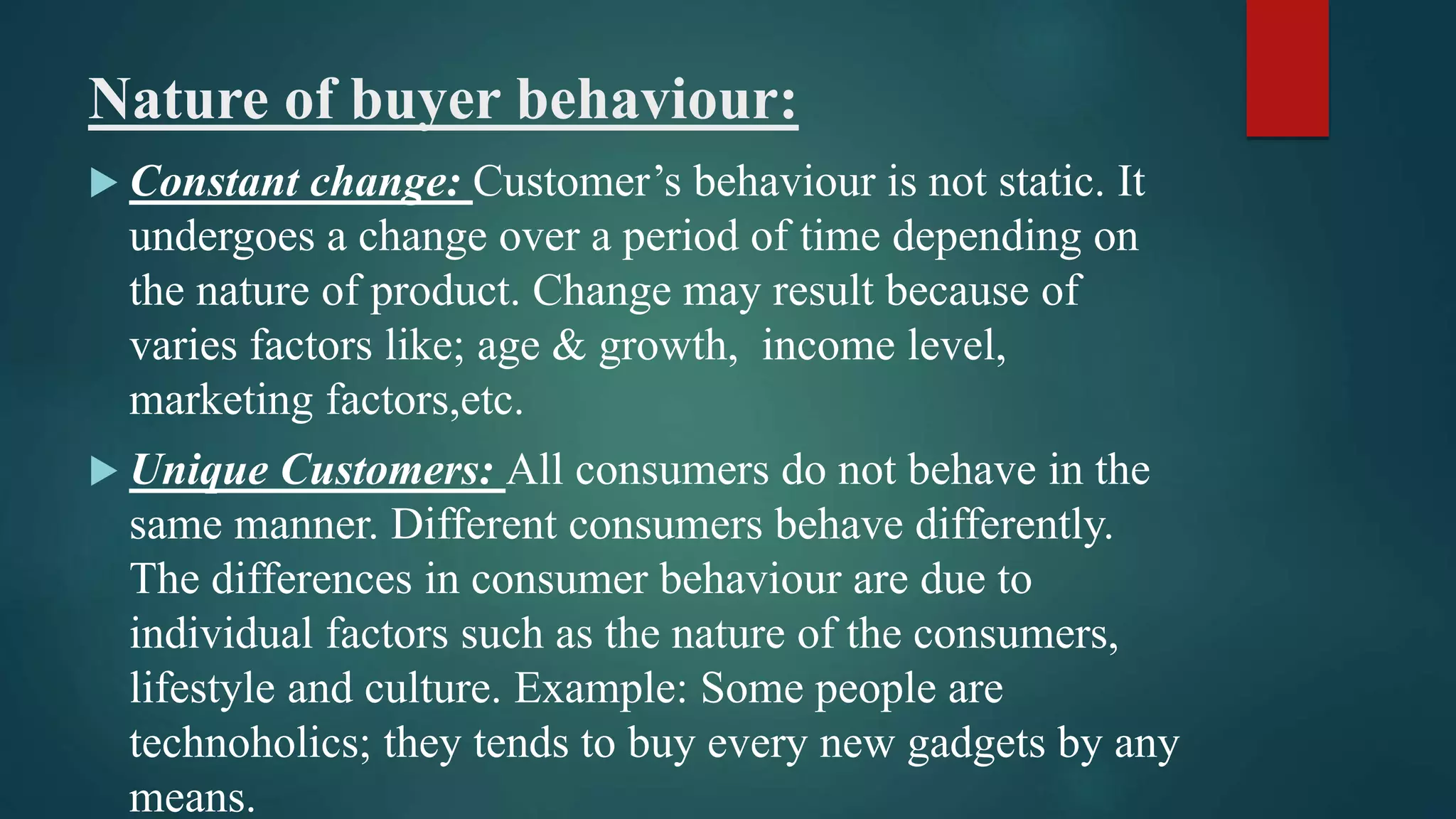 Nature of buyer behaviour:
 Constant change: Customer’s behaviour is not static. It
undergoes a change over a period of time depending on
the nature of product. Change may result because of
varies factors like; age & growth, income level,
marketing factors,etc.
 Unique Customers: All consumers do not behave in the
same manner. Different consumers behave differently.
The differences in consumer behaviour are due to
individual factors such as the nature of the consumers,
lifestyle and culture. Example: Some people are
technoholics; they tends to buy every new gadgets by any
means.
 