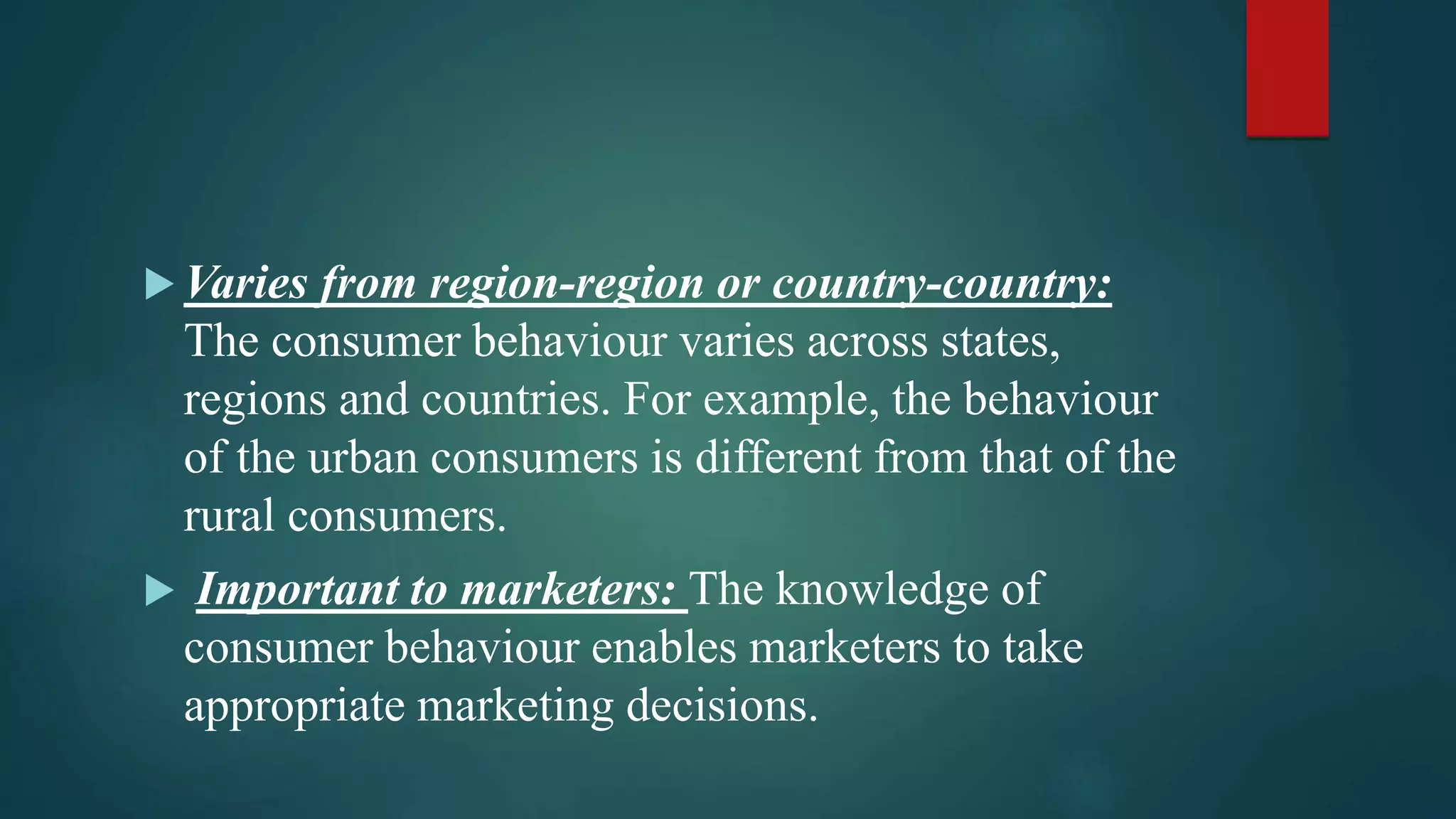  Varies from region-region or country-country:
The consumer behaviour varies across states,
regions and countries. For example, the behaviour
of the urban consumers is different from that of the
rural consumers.
 Important to marketers: The knowledge of
consumer behaviour enables marketers to take
appropriate marketing decisions.
 