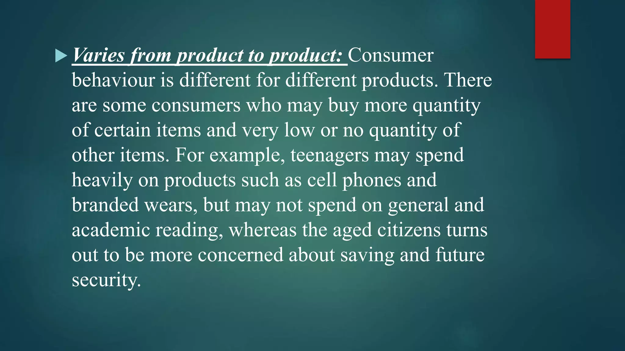  Varies from product to product: Consumer
behaviour is different for different products. There
are some consumers who may buy more quantity
of certain items and very low or no quantity of
other items. For example, teenagers may spend
heavily on products such as cell phones and
branded wears, but may not spend on general and
academic reading, whereas the aged citizens turns
out to be more concerned about saving and future
security.
 