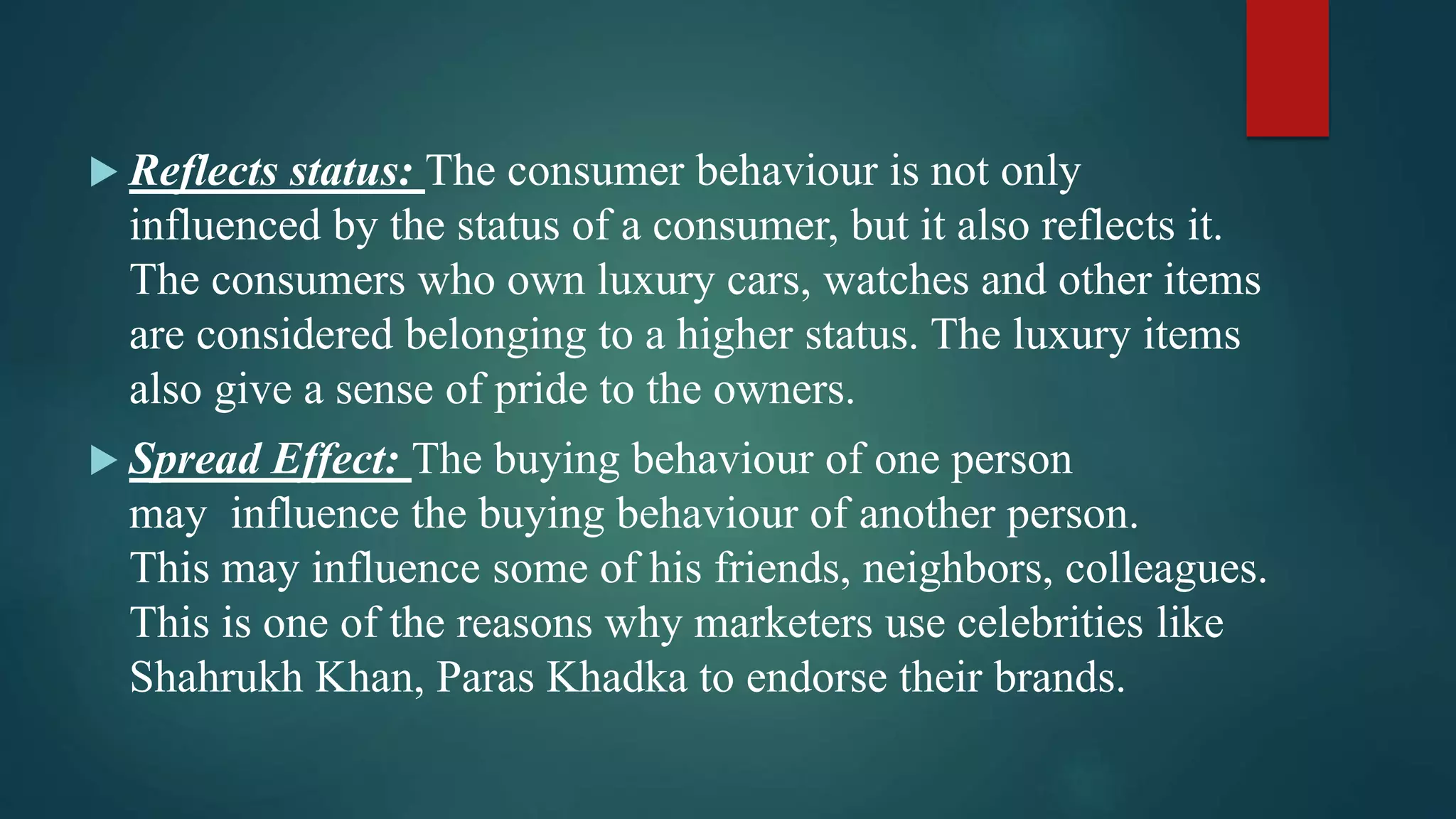  Reflects status: The consumer behaviour is not only
influenced by the status of a consumer, but it also reflects it.
The consumers who own luxury cars, watches and other items
are considered belonging to a higher status. The luxury items
also give a sense of pride to the owners.
 Spread Effect: The buying behaviour of one person
may influence the buying behaviour of another person.
This may influence some of his friends, neighbors, colleagues.
This is one of the reasons why marketers use celebrities like
Shahrukh Khan, Paras Khadka to endorse their brands.
 