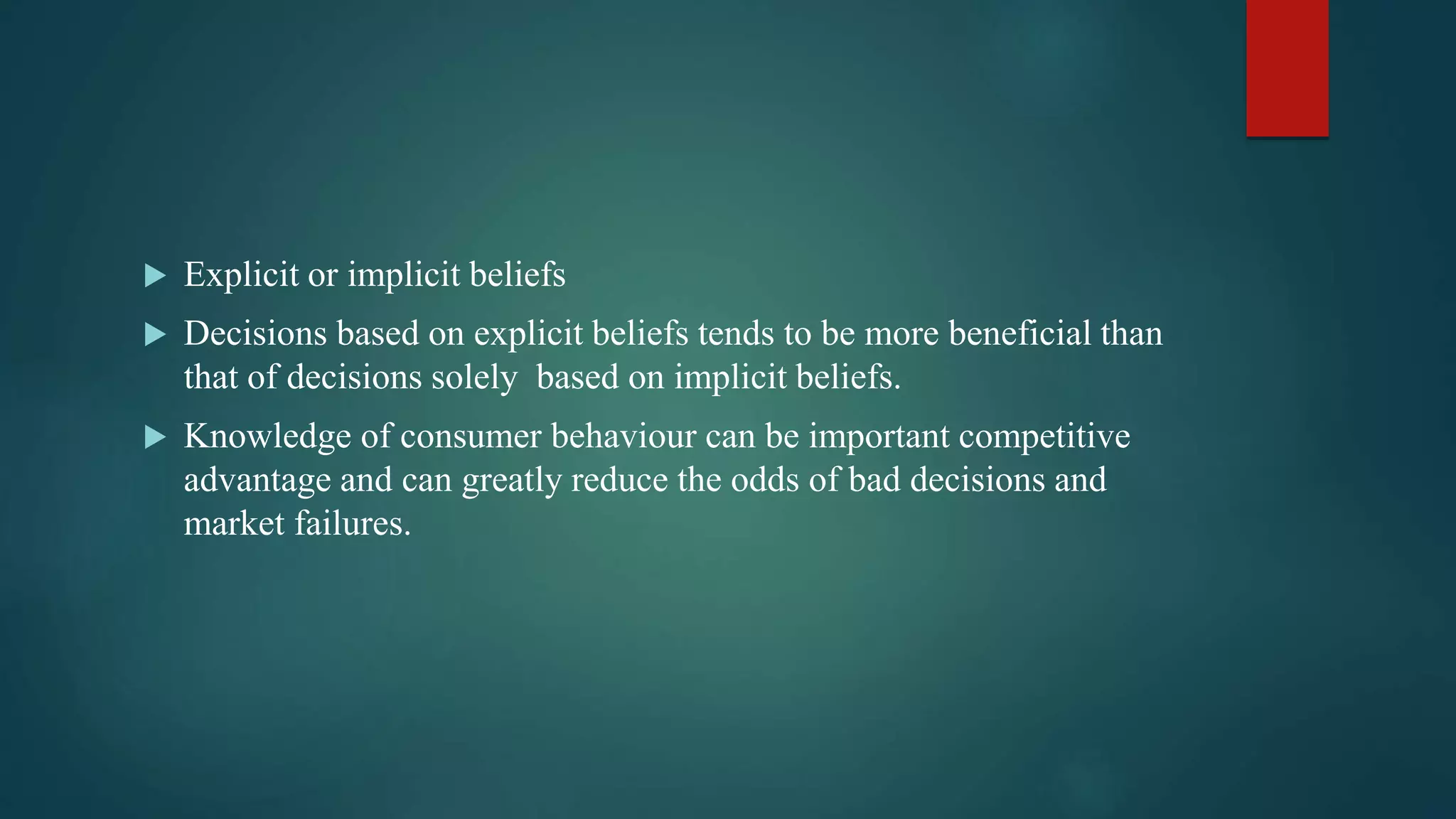  Explicit or implicit beliefs
 Decisions based on explicit beliefs tends to be more beneficial than
that of decisions solely based on implicit beliefs.
 Knowledge of consumer behaviour can be important competitive
advantage and can greatly reduce the odds of bad decisions and
market failures.
 