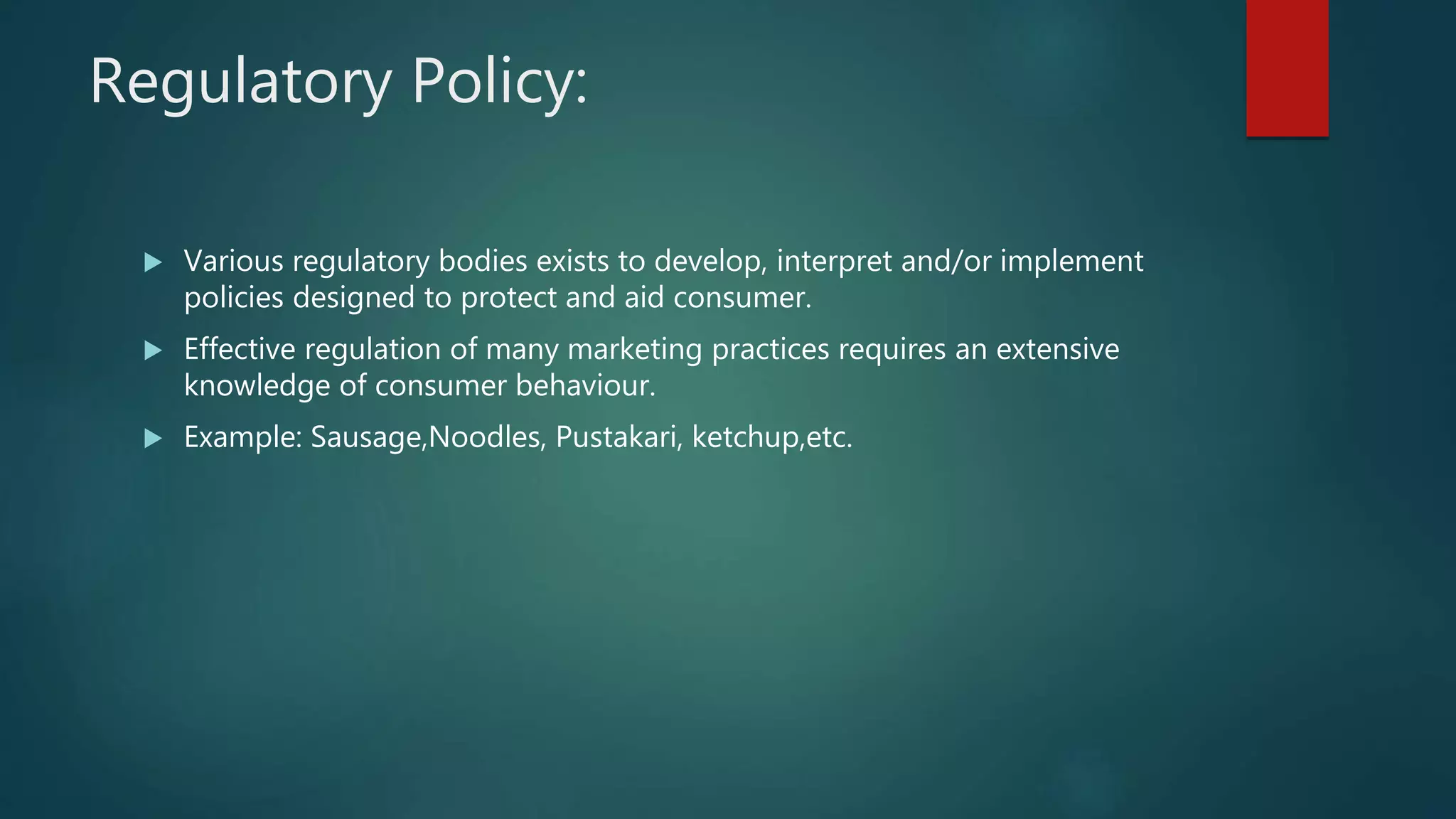 Regulatory Policy:
 Various regulatory bodies exists to develop, interpret and/or implement
policies designed to protect and aid consumer.
 Effective regulation of many marketing practices requires an extensive
knowledge of consumer behaviour.
 Example: Sausage,Noodles, Pustakari, ketchup,etc.
 