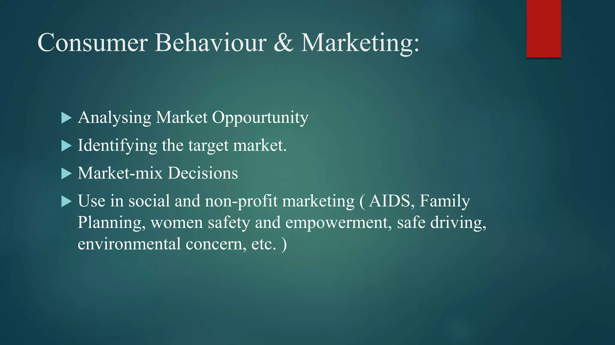 Consumer Behaviour & Marketing:
 Analysing Market Oppourtunity
 Identifying the target market.
 Market-mix Decisions
 Use in social and non-profit marketing ( AIDS, Family
Planning, women safety and empowerment, safe driving,
environmental concern, etc. )
 