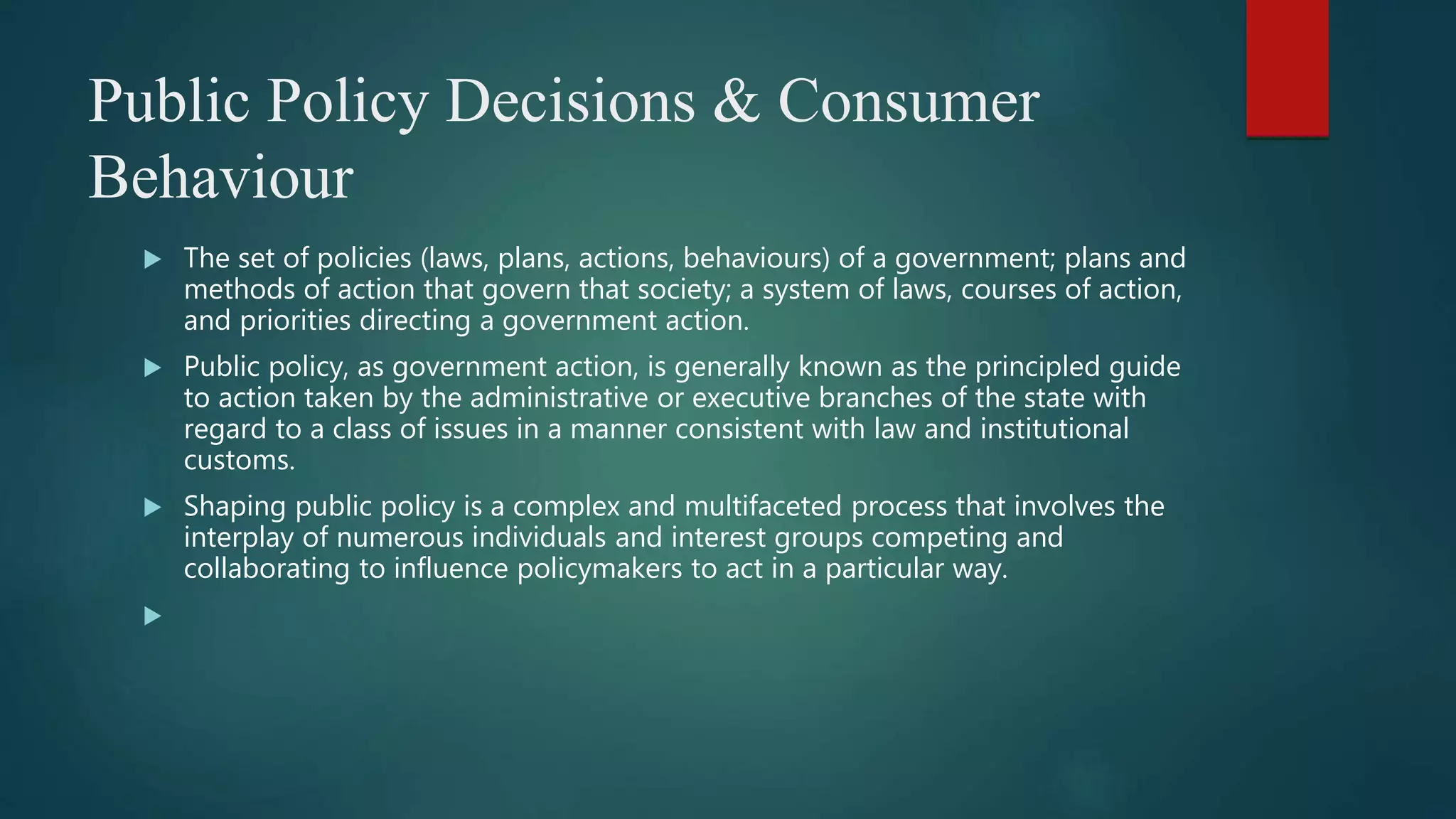 Public Policy Decisions & Consumer
Behaviour
 The set of policies (laws, plans, actions, behaviours) of a government; plans and
methods of action that govern that society; a system of laws, courses of action,
and priorities directing a government action.
 Public policy, as government action, is generally known as the principled guide
to action taken by the administrative or executive branches of the state with
regard to a class of issues in a manner consistent with law and institutional
customs.
 Shaping public policy is a complex and multifaceted process that involves the
interplay of numerous individuals and interest groups competing and
collaborating to influence policymakers to act in a particular way.

 