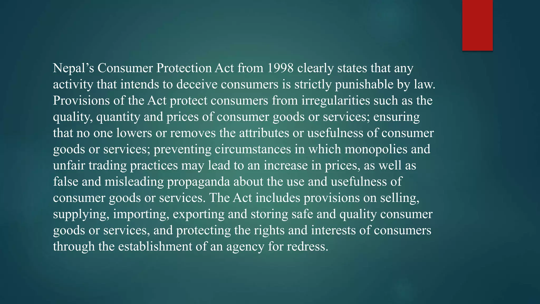 Nepal’s Consumer Protection Act from 1998 clearly states that any
activity that intends to deceive consumers is strictly punishable by law.
Provisions of the Act protect consumers from irregularities such as the
quality, quantity and prices of consumer goods or services; ensuring
that no one lowers or removes the attributes or usefulness of consumer
goods or services; preventing circumstances in which monopolies and
unfair trading practices may lead to an increase in prices, as well as
false and misleading propaganda about the use and usefulness of
consumer goods or services. The Act includes provisions on selling,
supplying, importing, exporting and storing safe and quality consumer
goods or services, and protecting the rights and interests of consumers
through the establishment of an agency for redress.
 