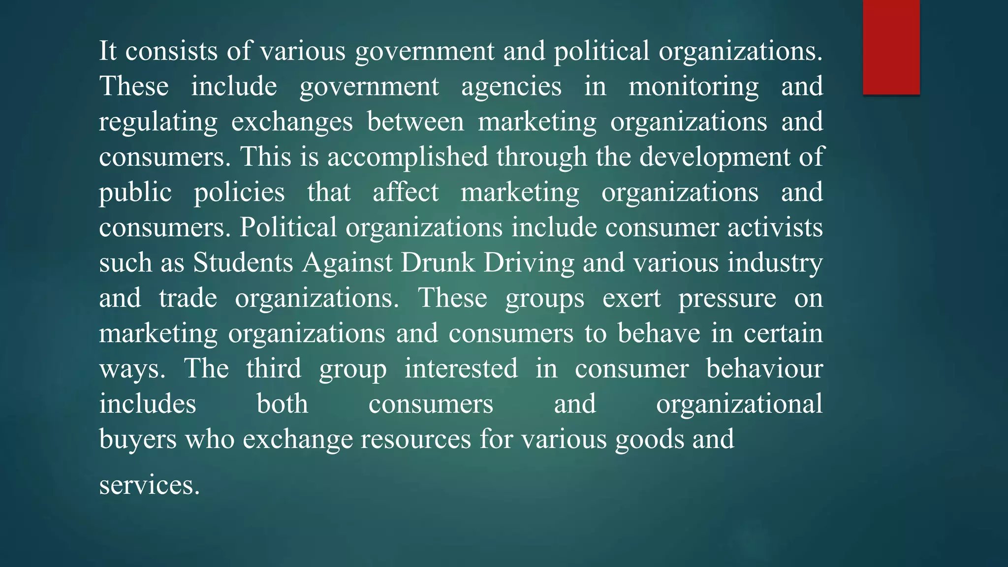 It consists of various government and political organizations.
These include government agencies in monitoring and
regulating exchanges between marketing organizations and
consumers. This is accomplished through the development of
public policies that affect marketing organizations and
consumers. Political organizations include consumer activists
such as Students Against Drunk Driving and various industry
and trade organizations. These groups exert pressure on
marketing organizations and consumers to behave in certain
ways. The third group interested in consumer behaviour
includes both consumers and organizational
buyers who exchange resources for various goods and
services.
 