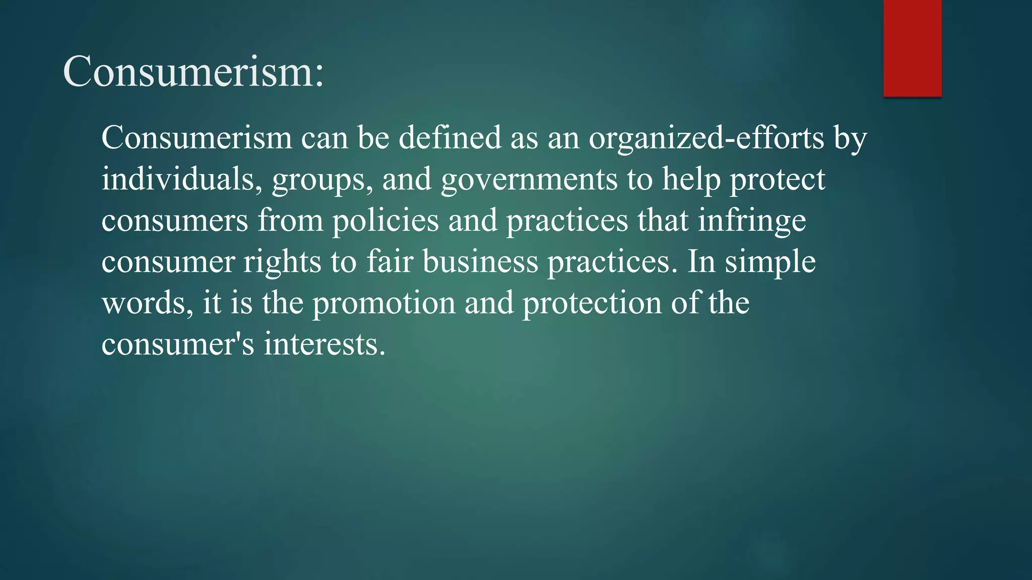 Consumerism:
Consumerism can be defined as an organized-efforts by
individuals, groups, and governments to help protect
consumers from policies and practices that infringe
consumer rights to fair business practices. In simple
words, it is the promotion and protection of the
consumer's interests.
 