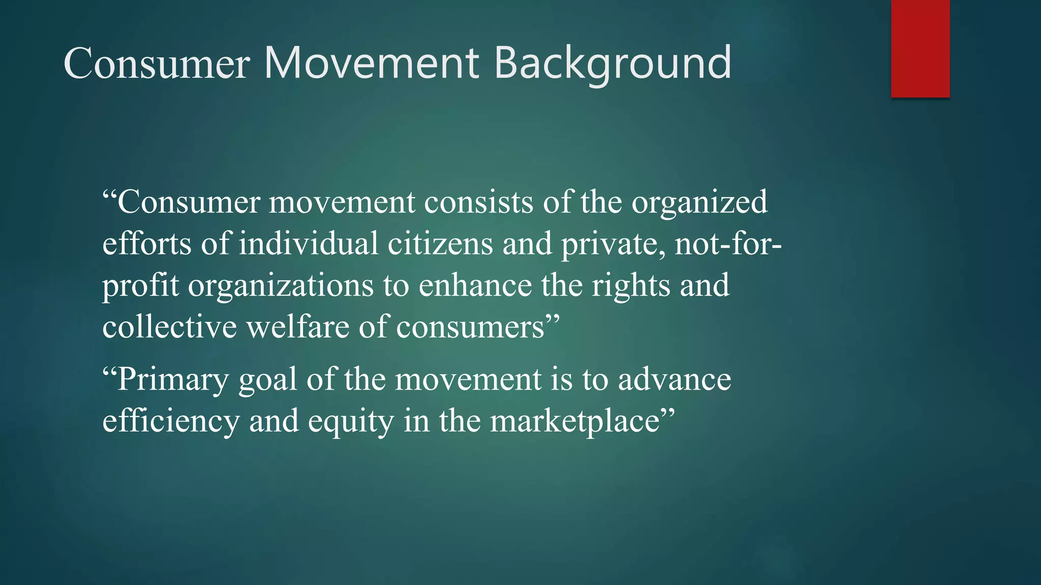 Consumer Movement Background
“Consumer movement consists of the organized
efforts of individual citizens and private, not-for-
profit organizations to enhance the rights and
collective welfare of consumers”
“Primary goal of the movement is to advance
efficiency and equity in the marketplace”
 