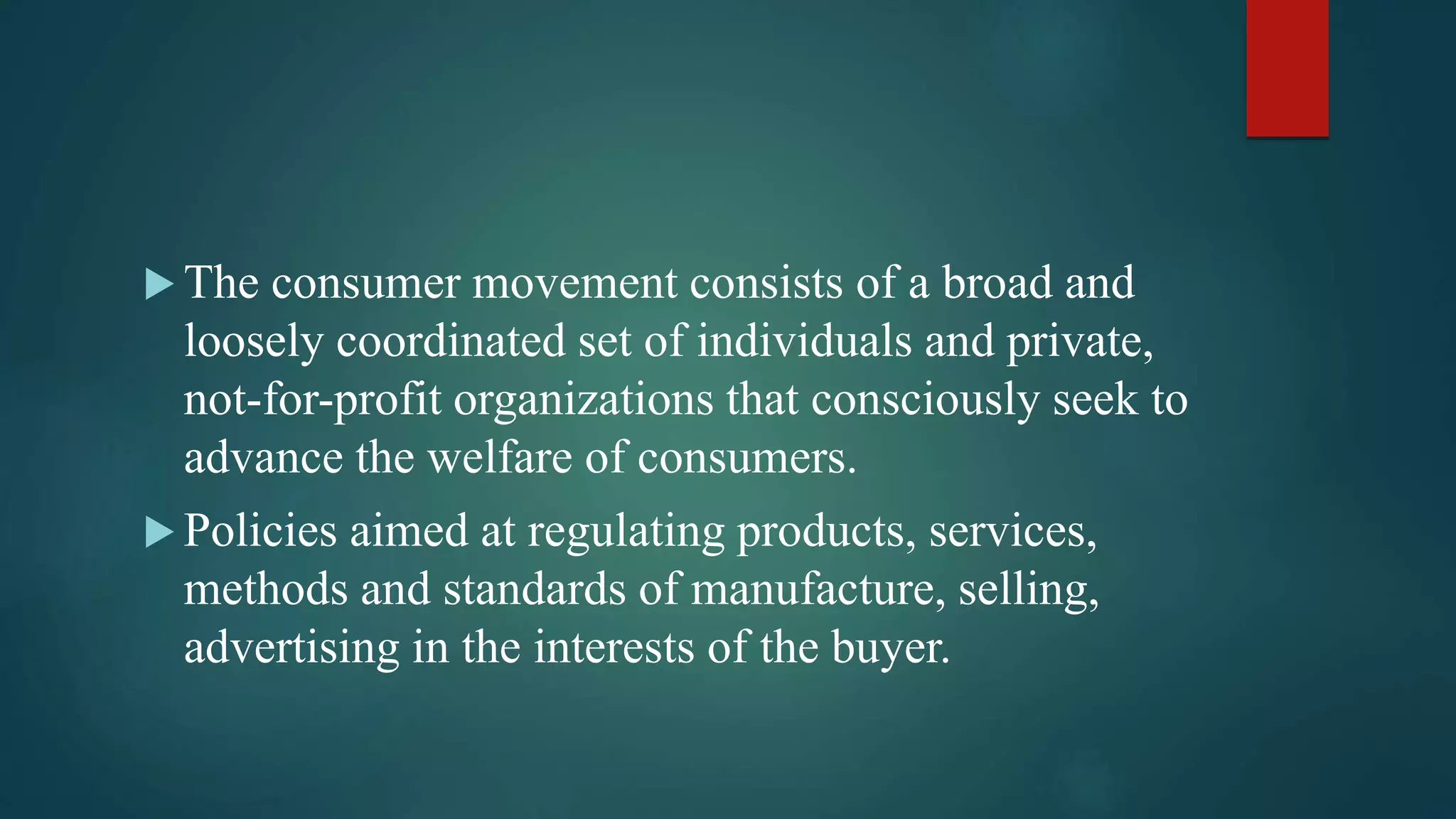  The consumer movement consists of a broad and
loosely coordinated set of individuals and private,
not-for-profit organizations that consciously seek to
advance the welfare of consumers.
 Policies aimed at regulating products, services,
methods and standards of manufacture, selling,
advertising in the interests of the buyer.
 