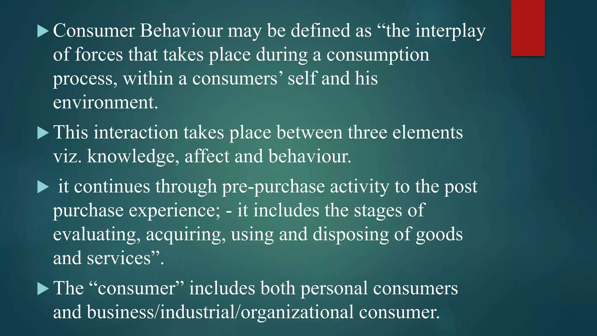  Consumer Behaviour may be defined as “the interplay
of forces that takes place during a consumption
process, within a consumers’ self and his
environment.
 This interaction takes place between three elements
viz. knowledge, affect and behaviour.
 it continues through pre-purchase activity to the post
purchase experience; - it includes the stages of
evaluating, acquiring, using and disposing of goods
and services”.
 The “consumer” includes both personal consumers
and business/industrial/organizational consumer.
 