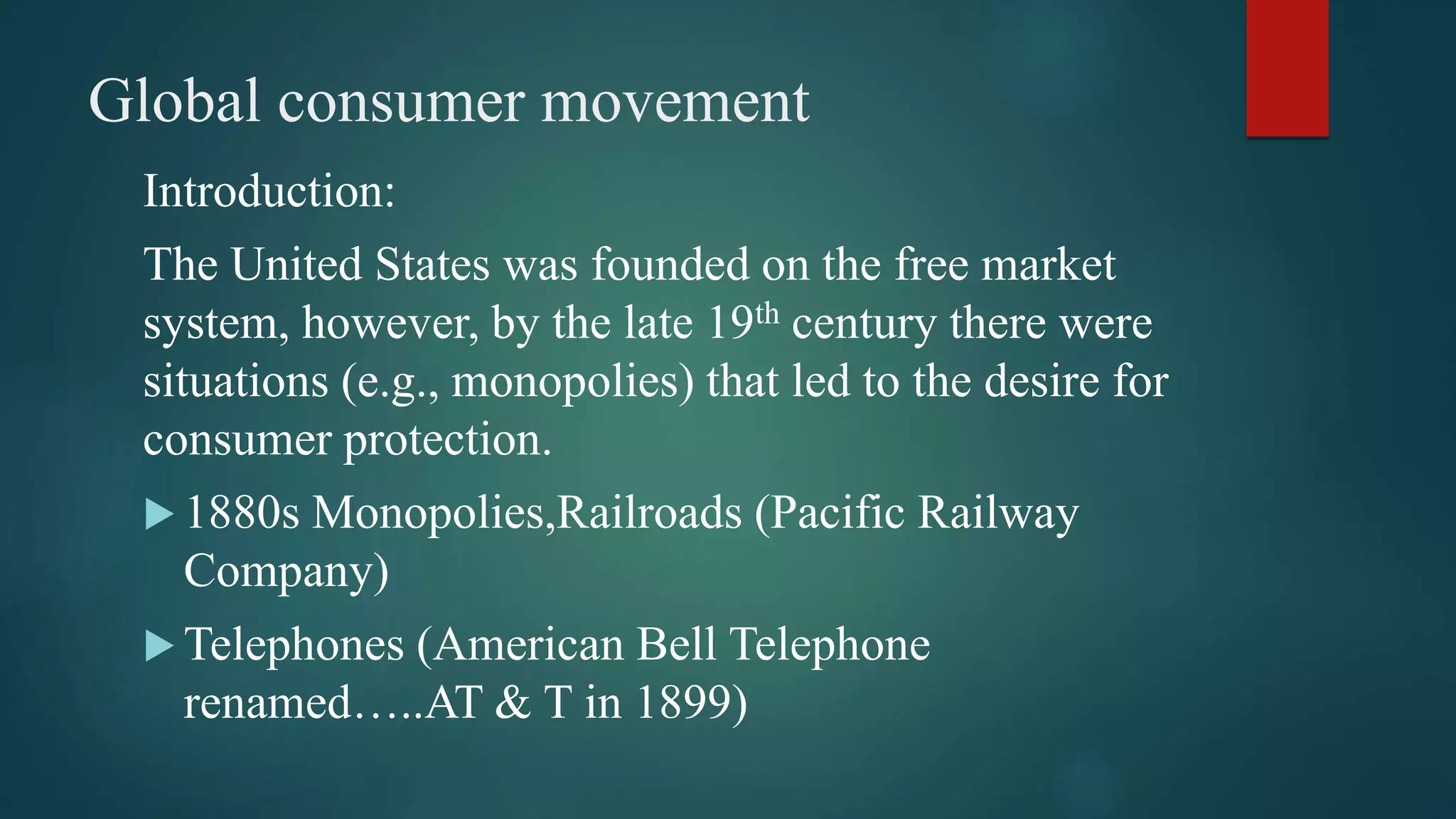 Global consumer movement
Introduction:
The United States was founded on the free market
system, however, by the late 19th century there were
situations (e.g., monopolies) that led to the desire for
consumer protection.
 1880s Monopolies,Railroads (Pacific Railway
Company)
 Telephones (American Bell Telephone
renamed…..AT & T in 1899)
 