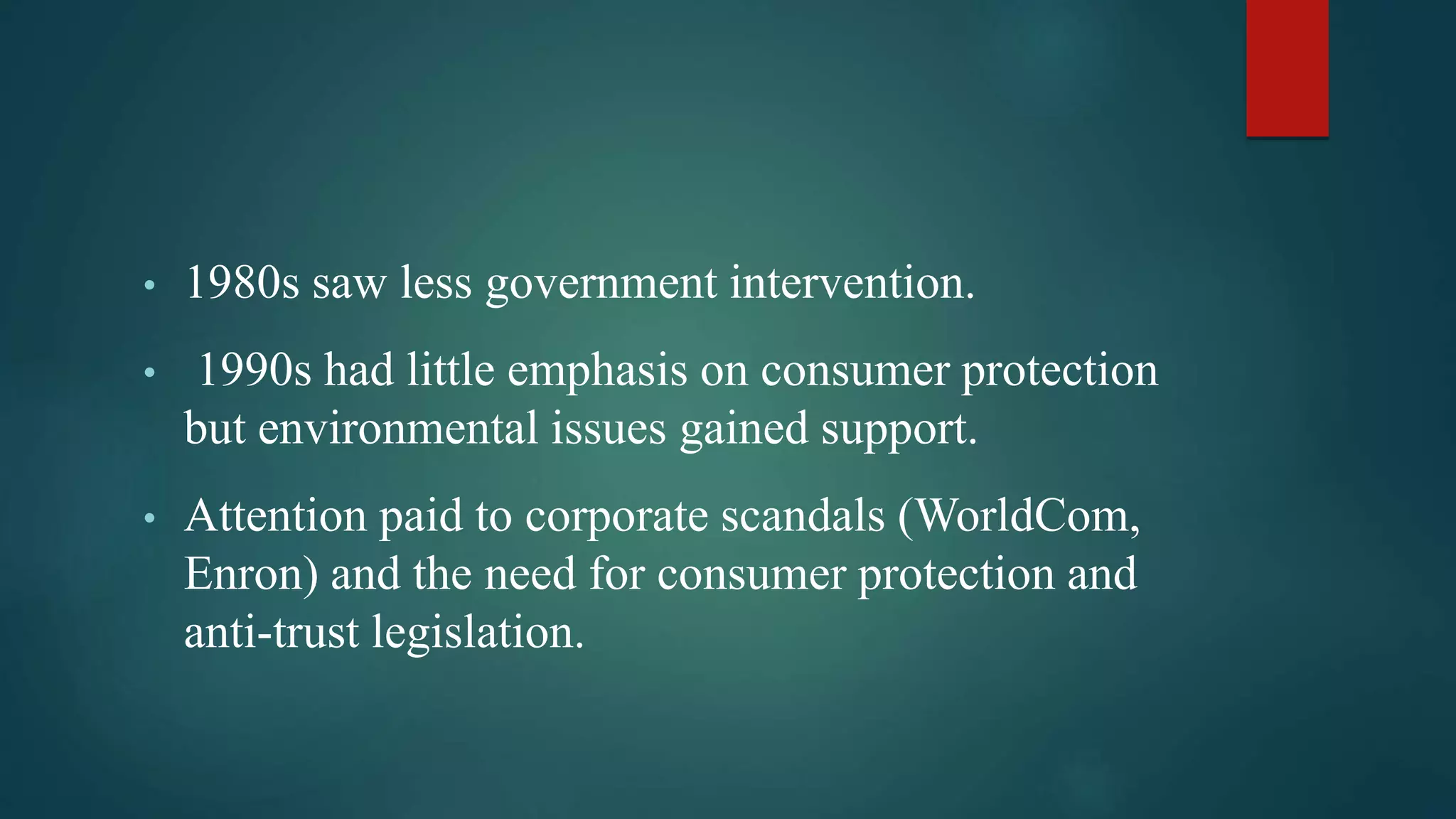 • 1980s saw less government intervention.
• 1990s had little emphasis on consumer protection
but environmental issues gained support.
• Attention paid to corporate scandals (WorldCom,
Enron) and the need for consumer protection and
anti-trust legislation.
 