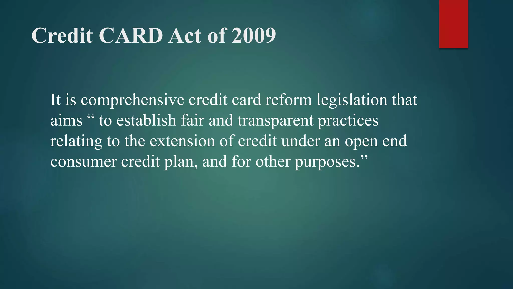Credit CARD Act of 2009
It is comprehensive credit card reform legislation that
aims “ to establish fair and transparent practices
relating to the extension of credit under an open end
consumer credit plan, and for other purposes.”
 