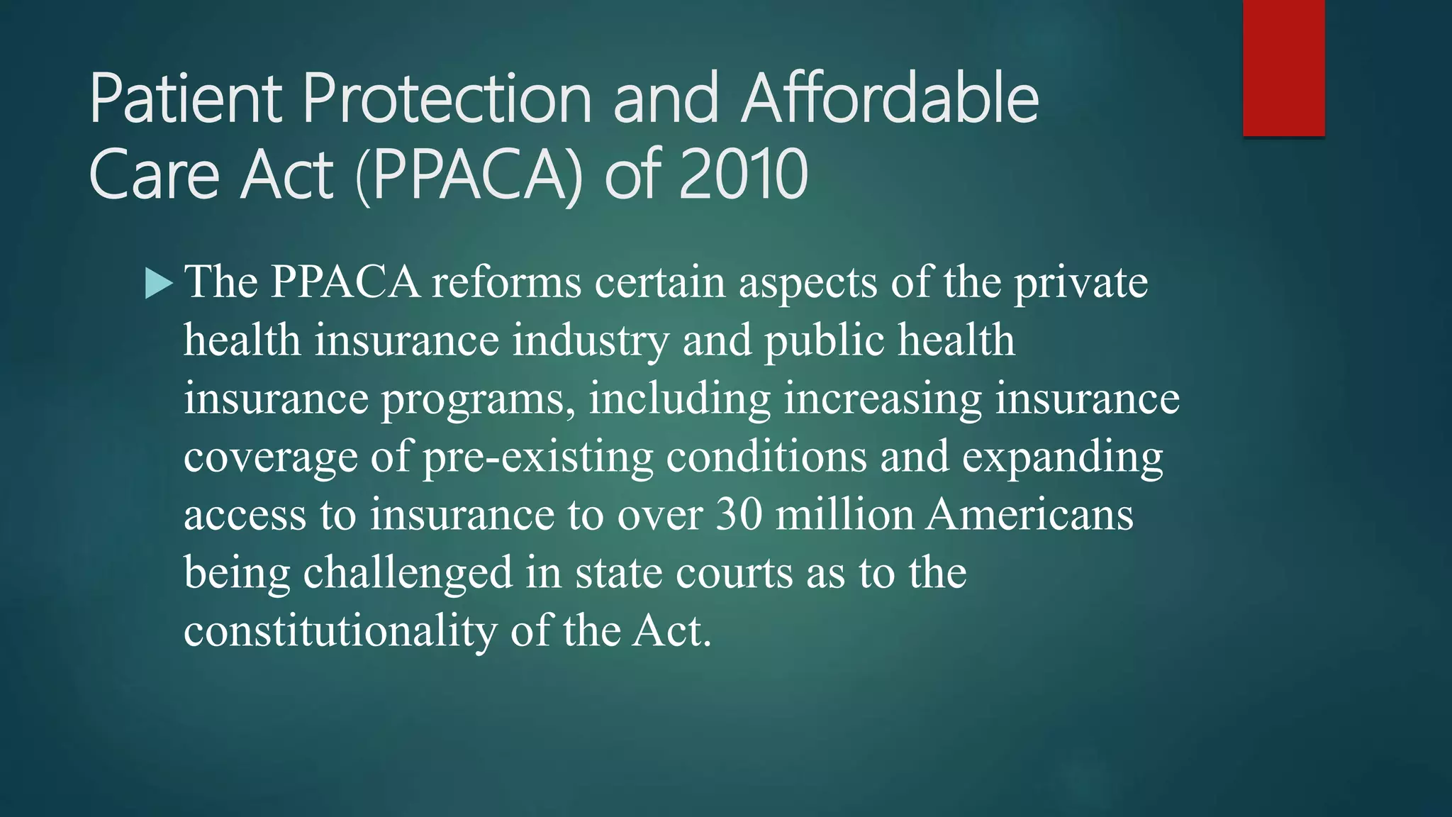 Patient Protection and Affordable
Care Act (PPACA) of 2010
 The PPACA reforms certain aspects of the private
health insurance industry and public health
insurance programs, including increasing insurance
coverage of pre-existing conditions and expanding
access to insurance to over 30 million Americans
being challenged in state courts as to the
constitutionality of the Act.
 