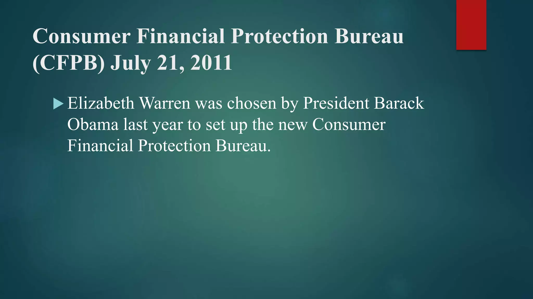 Consumer Financial Protection Bureau
(CFPB) July 21, 2011
 Elizabeth Warren was chosen by President Barack
Obama last year to set up the new Consumer
Financial Protection Bureau.
 