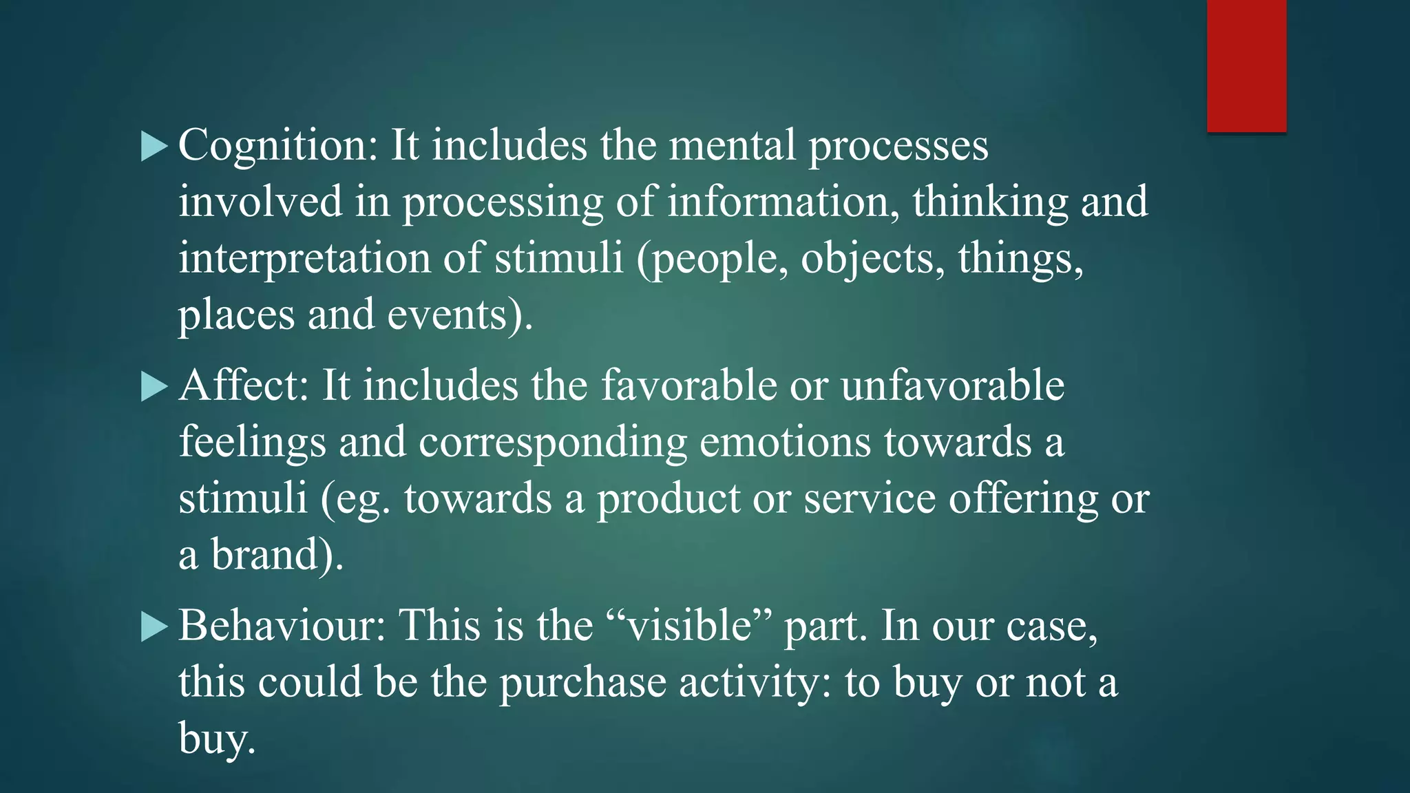  Cognition: It includes the mental processes
involved in processing of information, thinking and
interpretation of stimuli (people, objects, things,
places and events).
 Affect: It includes the favorable or unfavorable
feelings and corresponding emotions towards a
stimuli (eg. towards a product or service offering or
a brand).
 Behaviour: This is the “visible” part. In our case,
this could be the purchase activity: to buy or not a
buy.
 