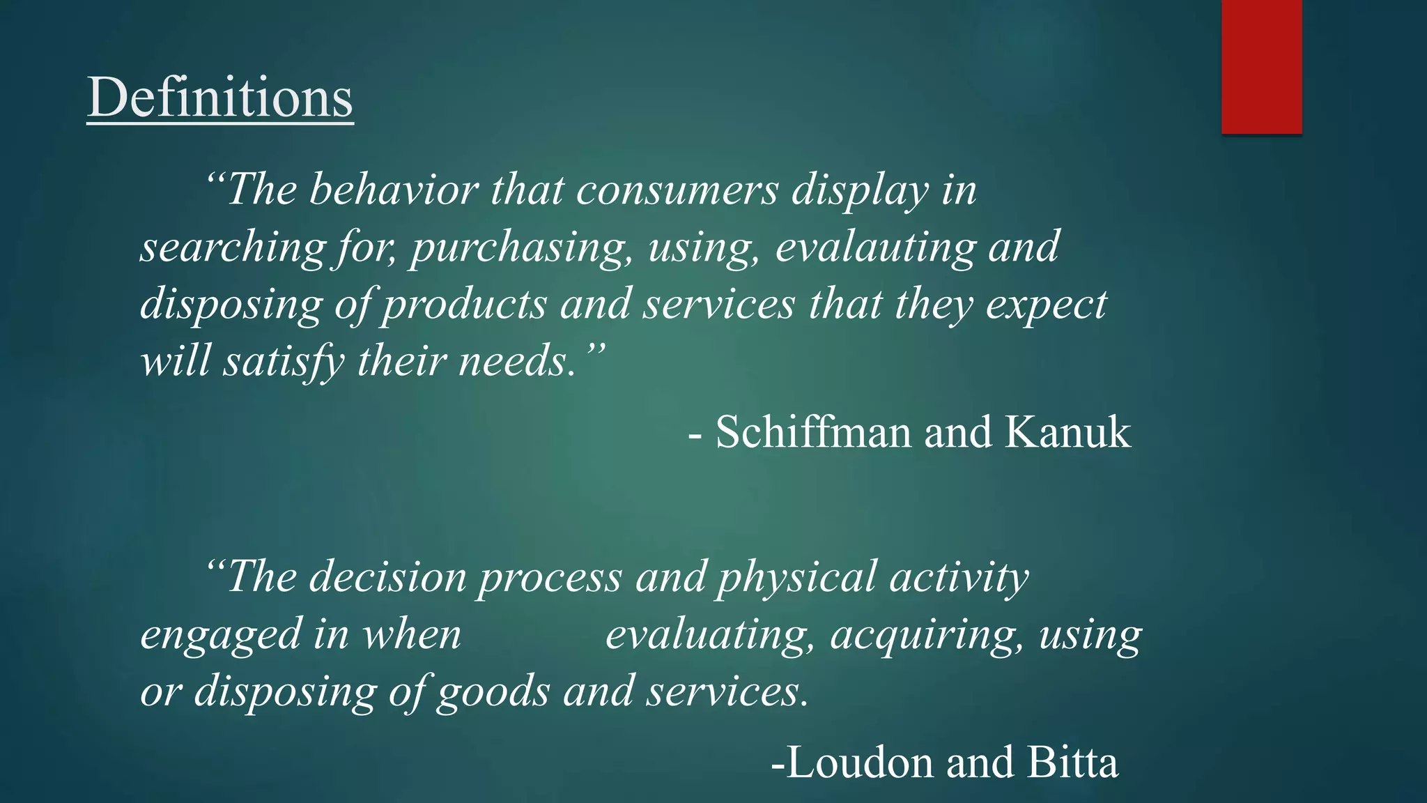 Definitions
“The behavior that consumers display in
searching for, purchasing, using, evalauting and
disposing of products and services that they expect
will satisfy their needs.”
- Schiffman and Kanuk
“The decision process and physical activity
engaged in when evaluating, acquiring, using
or disposing of goods and services.
-Loudon and Bitta
 