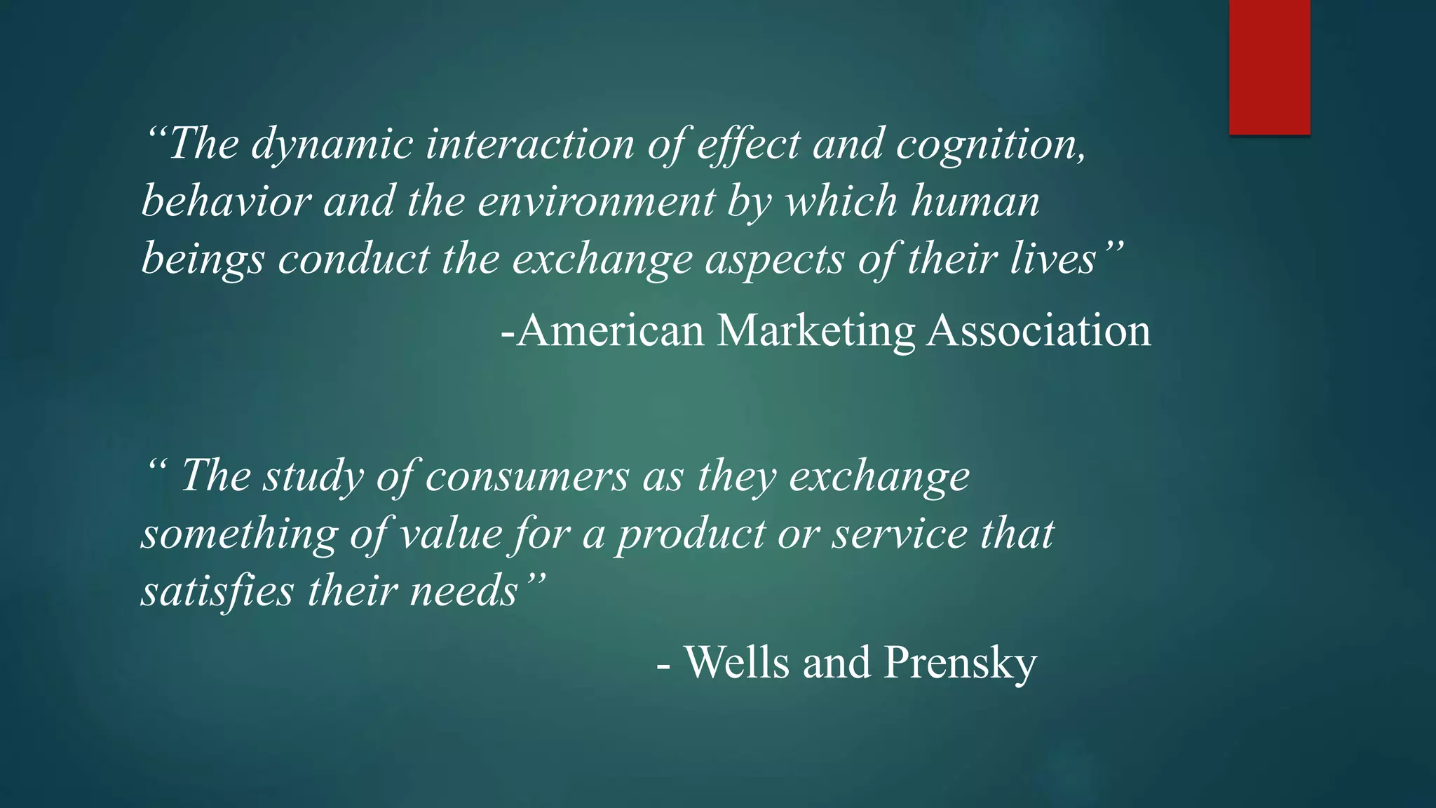 “The dynamic interaction of effect and cognition,
behavior and the environment by which human
beings conduct the exchange aspects of their lives”
-American Marketing Association
“ The study of consumers as they exchange
something of value for a product or service that
satisfies their needs”
- Wells and Prensky
 