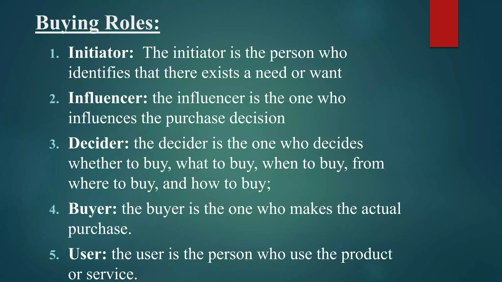 Buying Roles:
1. Initiator: The initiator is the person who
identifies that there exists a need or want
2. Influencer: the influencer is the one who
influences the purchase decision
3. Decider: the decider is the one who decides
whether to buy, what to buy, when to buy, from
where to buy, and how to buy;
4. Buyer: the buyer is the one who makes the actual
purchase.
5. User: the user is the person who use the product
or service.
 