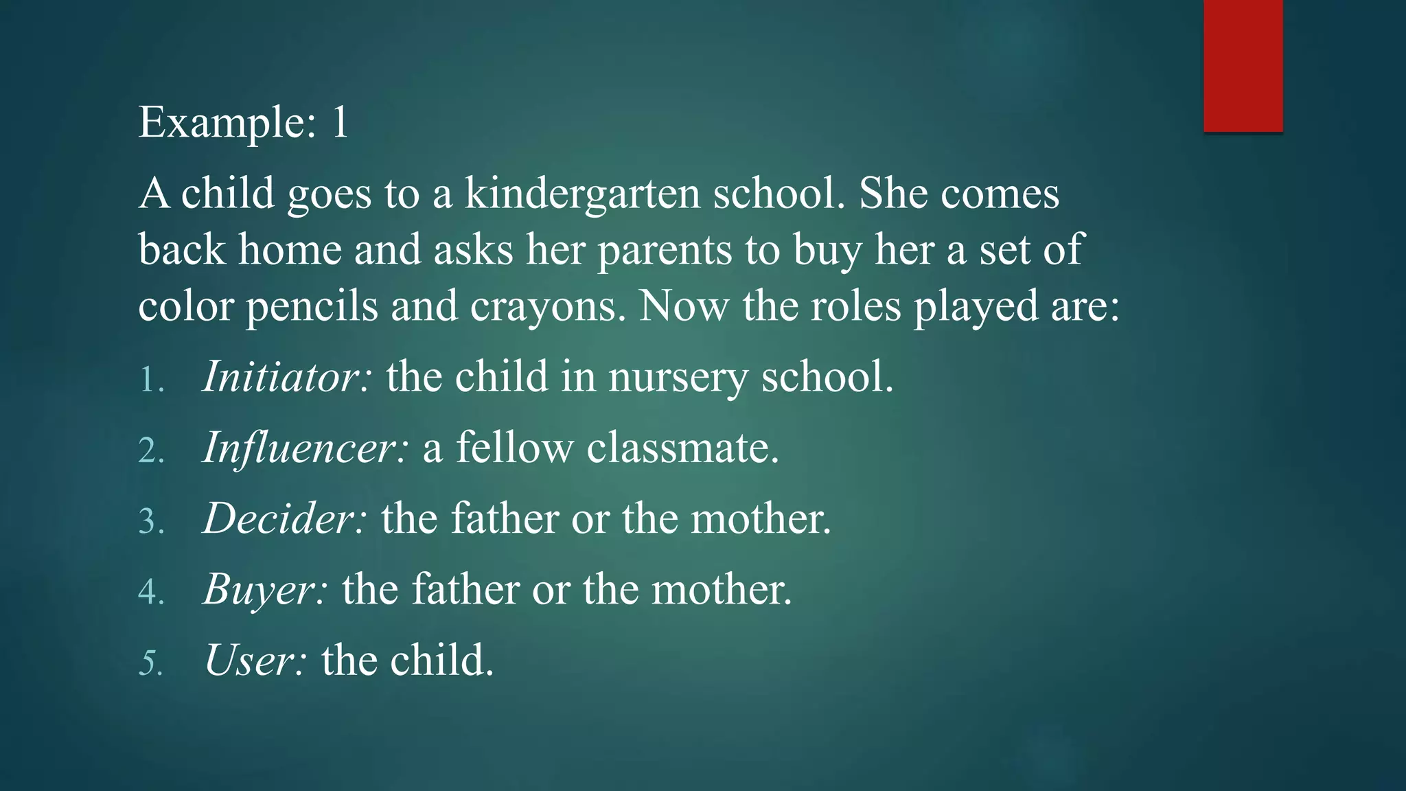 Example: 1
A child goes to a kindergarten school. She comes
back home and asks her parents to buy her a set of
color pencils and crayons. Now the roles played are:
1. Initiator: the child in nursery school.
2. Influencer: a fellow classmate.
3. Decider: the father or the mother.
4. Buyer: the father or the mother.
5. User: the child.
 