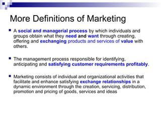 More Definitions of Marketing
 A social and managerial process by which individuals and
groups obtain what they need and want through creating,
offering and exchanging products and services of value with
others.
 The management process responsible for identifying,
anticipating and satisfying customer requirements profitably.
 Marketing consists of individual and organizational activities that
facilitate and enhance satisfying exchange relationships in a
dynamic environment through the creation, servicing, distribution,
promotion and pricing of goods, services and ideas
 