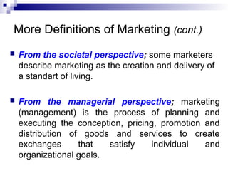 More Definitions of Marketing (cont.)
 From the societal perspective; some marketers
describe marketing as the creation and delivery of
a standart of living.
 From the managerial perspective; marketing
(management) is the process of planning and
executing the conception, pricing, promotion and
distribution of goods and services to create
exchanges that satisfy individual and
organizational goals.
 