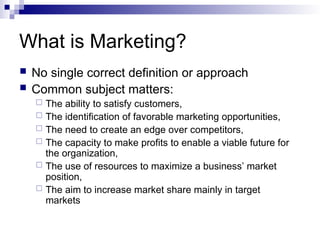 What is Marketing?
 No single correct definition or approach
 Common subject matters:
 The ability to satisfy customers,
 The identification of favorable marketing opportunities,
 The need to create an edge over competitors,
 The capacity to make profits to enable a viable future for
the organization,
 The use of resources to maximize a business’ market
position,
 The aim to increase market share mainly in target
markets
 