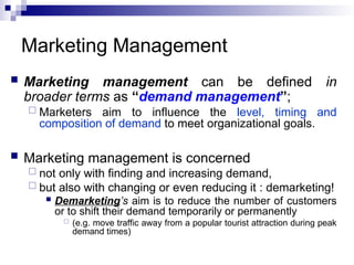 Marketing Management
 Marketing management can be defined in
broader terms as “demand management”;
 Marketers aim to influence the level, timing and
composition of demand to meet organizational goals.
 Marketing management is concerned
 not only with finding and increasing demand,
 but also with changing or even reducing it : demarketing!
 Demarketing’s aim is to reduce the number of customers
or to shift their demand temporarily or permanently
 (e.g. move traffic away from a popular tourist attraction during peak
demand times)
 