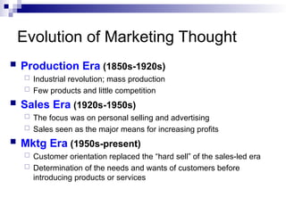 Evolution of Marketing Thought
 Production Era (1850s-1920s)
 Industrial revolution; mass production
 Few products and little competition
 Sales Era (1920s-1950s)
 The focus was on personal selling and advertising
 Sales seen as the major means for increasing profits
 Mktg Era (1950s-present)
 Customer orientation replaced the “hard sell” of the sales-led era
 Determination of the needs and wants of customers before
introducing products or services
 