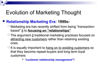 Evolution of Marketing Thought
 Relationship Marketing Era: 1990s-
 Marketing era has recently shifted from being “transaction-
based” ğ to focusing on “relationships”
 The argument ğ traditional marketing practices focused on
attracting new customers rather than retaining existing
ones.
 It is equally important to hang on to existing customers so
that they become repeat buyers and long term loyal
customers
 “customer relationship management”!
 