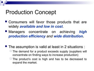 Production Concept
 Consumers will favor those products that are
widely available and low in cost.
 Managers concentrate on achieving high
production efficiency and wide distribution.
 The assumption is valid at least in 2 situations :
 The demand for a product exceeds supply (suppliers will
concentrate on finding ways to increase production)
 The product’s cost is high and has to be decreased to
expand the market.
 