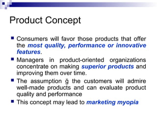 Product Concept
 Consumers will favor those products that offer
the most quality, performance or innovative
features.
 Managers in product-oriented organizations
concentrate on making superior products and
improving them over time.
 The assumption ğ the customers will admire
well-made products and can evaluate product
quality and performance
 This concept may lead to marketing myopia
 