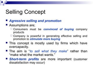 Selling Concept
 Agressive selling and promotion
 Assumptions are;
 Consumers must be convinced of buying company
products
 Company is powerful in generating effective selling and
promotion to stimulate more buying
 This concept is mostly used by firms which have
overcapacity.
 The aim is “to sell what they make” rather than
“make what the market wants.”
 Short-term profits are more important (customer
dissatisfaction may occur)
 