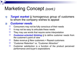 Marketing Concept (cont.)
1) Target market ğ homogenous group of customers
to whom the company wishes to appeal
2) Customer needs
 Consumers may not be fully conscious of their needs
 It may not be easy to articulate these needs
 They may use words that require some interpretation
 Customer-oriented thinking ğ to define customer needs from
the customer’s point of view
 Sales revenue ğ New customers + Repeat customers
 “Customer Retention” vs. “Customer Attraction”
 Customer satisfaction is a function of the product perceived
performance and buyer’s expectations
 