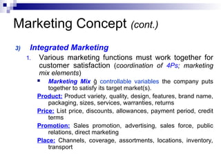 Marketing Concept (cont.)
3) Integrated Marketing
1. Various marketing functions must work together for
customer satisfaction (coordination of 4Ps; marketing
mix elements)
 Marketing Mix ğ controllable variables the company puts
together to satisfy its target market(s).
Product: Product variety, quality, design, features, brand name,
packaging, sizes, services, warranties, returns
Price: List price, discounts, allowances, payment period, credit
terms
Promotion: Sales promotion, advertising, sales force, public
relations, direct marketing
Place: Channels, coverage, assortments, locations, inventory,
transport
 