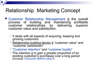 Relationship Marketing Concept
 Customer Relationship Management ğ the overall
process of building and maintaining profitable
customer relationships by delivering superior
customer value and satisfaction.
 It deals with all aspects of acquiring, keeping and
growing customers
 Relationship building blocks ğ “customer value” and
“customer satisfaction”
 “Customer retention” and “customer loyalty”
 The intention ğ to gain a greater proportion of an
existing customer’s purchases over a long period
(increase “consumer lifetime value”!)
 