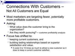 Connections With Customers –
Not All Customers are Equal
 Most marketers are targeting fewer, potentially
more profitable customers.
 Asking:
 What value does the customer bring to the
organization?
 Are they worth pursuing? – customer profitability analysis
 Focus has shifted to:
 keeping current customers, and
 building lasting relationships based on superior
satisfaction and value.
 It costs 5 to 10 times as much to attract a new customer as it
does to keep a current customer satisfied.
 