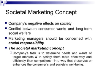 Societal Marketing Concept
 Company’s negative effects on society
 Conflict between consumer wants and long-term
social welfare
 Marketing managers should be concerned with
social responsibility
 The societal marketing concept
 Company’s task is to determine needs and wants of
target markets & to satisfy them more effectively and
efficiently than competitors --in a way that preserves or
enhances the consumer’s and society’s well-being.
 