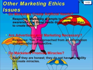 Other Marketing Ethics
Other Marketing Ethics
Issues
Issues

1-13
1-13

• Do Marketers Create Artificial Needs?
– Response: Marketing attempts to create
awareness that these needs do exist, rather than
to create them.

• Are Advertising and Marketing Necessary?
– Response: Yes, if approached from an information
dissemination perspective.

• Do Marketers Promise Miracles?
– Not if they are honest; they do not have the ability
to create miracles.

 