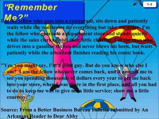 1-3
1-3

“Remember
“Remember
Me?”
Me?”
I'm the fellow who goes into a restaurant, sits down and patiently

waits while the waitresses do everything but take my order. I'm
the fellow who goes into a department store and stands quietly
while the sales clerks finish their little chitchat. I'm the man who
drives into a gasoline station and never blows his horn, but waits
patiently while the attendant finishes reading his comic book.
"Yes, you might say, I'm a good guy. But do you know who else I
am? I am the fellow who never comes back, and it amuses me to
see you spending thousands of dollars every year to get me back
into your store, when I was there in the first place, and all you had
to do to keep me was to give me a little service; show me a little
courtesy."
Source: From a Better Business Bureau bulletin submitted by An
Arkansas Reader to Dear Abby

 