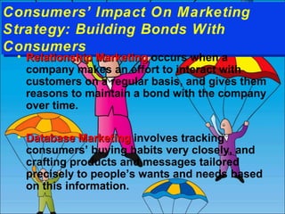 Consumers’ Impact On Marketing
Consumers’ Impact On Marketing
Strategy: Building Bonds With
Strategy: Building Bonds With
Consumers
Consumers
•

1-8
1-8

Relationship Marketing occurs when a
company makes an effort to interact with
customers on a regular basis, and gives them
reasons to maintain a bond with the company
over time.

• Database Marketing involves tracking
consumers’ buying habits very closely, and
crafting products and messages tailored
precisely to people’s wants and needs based
on this information.

 