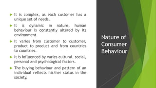  It is complex, as each customer has a
unique set of needs.
 It is dynamic in nature, human
behaviour is constantly altered by its
environment
 It varies from customer to customer,
product to product and from countries
to countries.
 It is influenced by varies cultural, social,
personal and psychological factors.
 The buying behaviour and pattern of an
individual reflects his/her status in the
society.
Nature of
Consumer
Behaviour
 