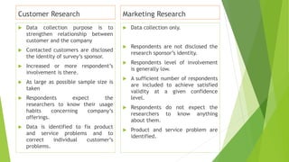 Customer Research
 Data collection purpose is to
strengthen relationship between
customer and the company
 Contacted customers are disclosed
the identity of survey’s sponsor.
 Increased or more respondent’s
involvement is there.
 As large as possible sample size is
taken
 Respondents expect the
researchers to know their usage
habits concerning company’s
offerings.
 Data is identified to fix product
and service problems and to
correct individual customer’s
problems.
Marketing Research
 Data collection only.
 Respondents are not disclosed the
research sponsor’s identity.
 Respondents level of involvement
is generally low.
 A sufficient number of respondents
are included to achieve satisfied
validity at a given confidence
level.
 Respondents do not expect the
researchers to know anything
about them.
 Product and service problem are
identified.
 