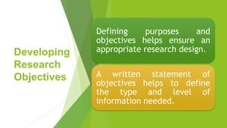 Developing
Research
Objectives
Defining purposes and
objectives helps ensure an
appropriate research design.
A written statement of
objectives helps to define
the type and level of
information needed.
 