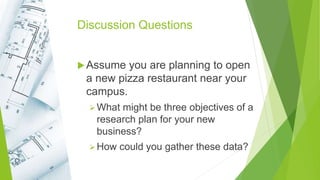 Discussion Questions
Assume you are planning to open
a new pizza restaurant near your
campus.
What might be three objectives of a
research plan for your new
business?
How could you gather these data?
 