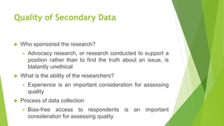 Quality of Secondary Data
 Who sponsored the research?
 Advocacy research, or research conducted to support a
position rather than to find the truth about an issue, is
blatantly unethical
 What is the ability of the researchers?
 Experience is an important consideration for assessing
quality
 Process of data collection
 Bias-free access to respondents is an important
consideration for assessing quality
 