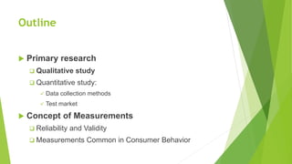 Outline
 Primary research
 Qualitative study
 Quantitative study:
 Data collection methods
 Test market
 Concept of Measurements
 Reliability and Validity
 Measurements Common in Consumer Behavior
 